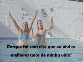 Porque foi com eles que eu vivi os
 melhores anos de minha vida!
 