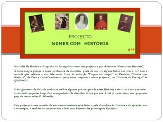 Nas aulas de História e Geografia de Portugal iniciamos um projecto a que chamamos “Nomes com História”. A ideia surgiu porque a nossa professora da disciplina gosta de nos ler alguns livros que têm a ver com a matéria que estamos a dar, tais como livros da colecção “Viagens no tempo”, da Caminho, “Nomes com História”, da Zero a Oito/Continente, (cujo nome inspirou o nosso projecto), ou “História de Portugal” da QUIDNOVI. E nós gostamos da ideia de conhecer melhor algumas personagens da nossa História e tratá-las à nossa maneira, elaborando pequenas biografias acompanhadas de desenhos feitos por nós. E até já escrevemos uma pequenita peça de teatro sobre D. Sebastião. Este projecto é uma maneira de nos entusiasmarmos pela leitura, pela disciplina de História e de aprendermos a investigar. E também de conhecermos o lado mais humano das personagens históricas. 