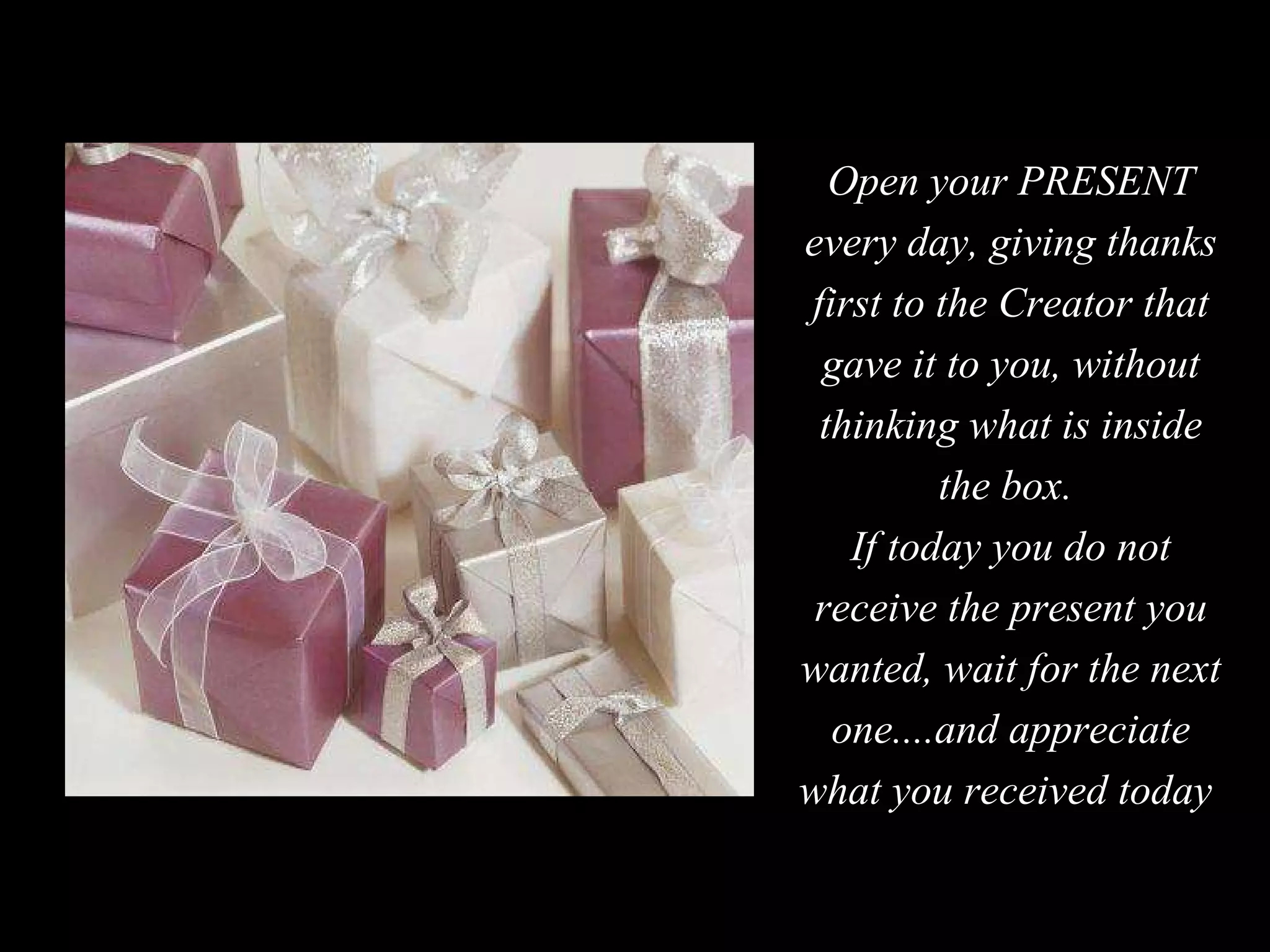 Open your PRESENT every day, giving thanks first to the Creator that gave it to you, without thinking what is inside the box.  If today you do not receive the present you wanted, wait for the next one....and appreciate what you received today  