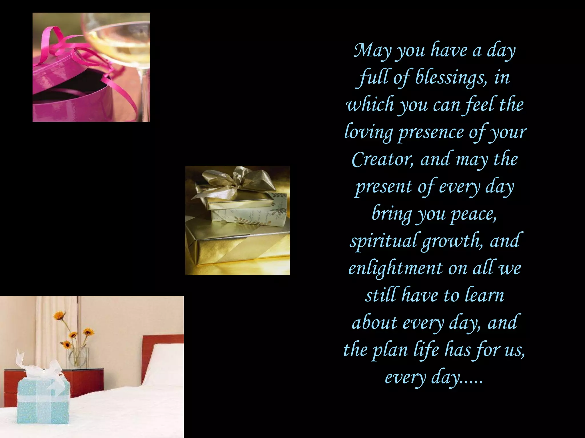 May you have a day full of blessings, in which you can feel the loving presence of your Creator, and may the present of every day bring you peace, spiritual growth, and enlightment on all we still have to learn about every day, and the plan life has for us, every day..... 