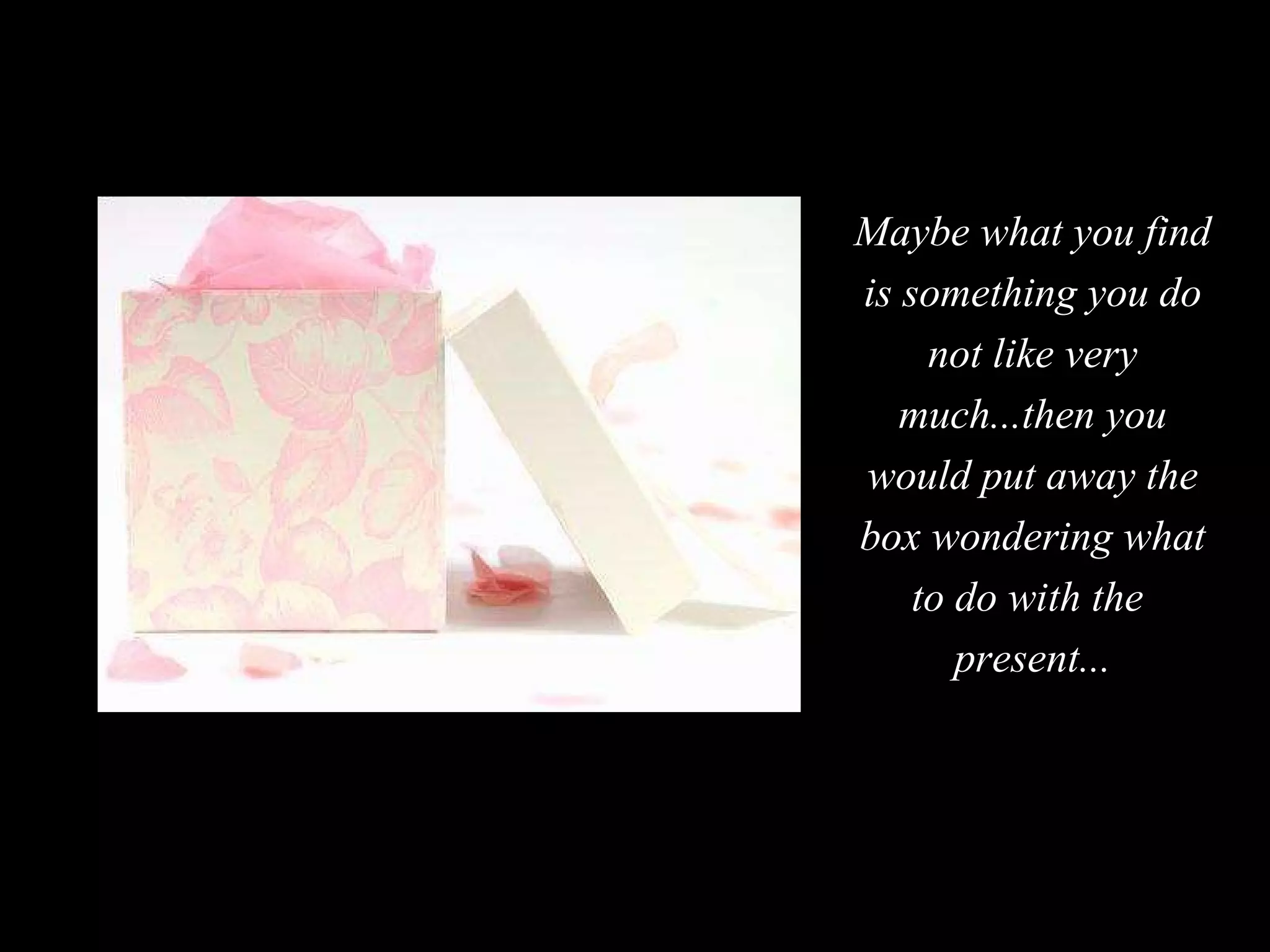 Maybe what you find is something you do not like very much...then you would put away the box wondering what to do with the  present... 