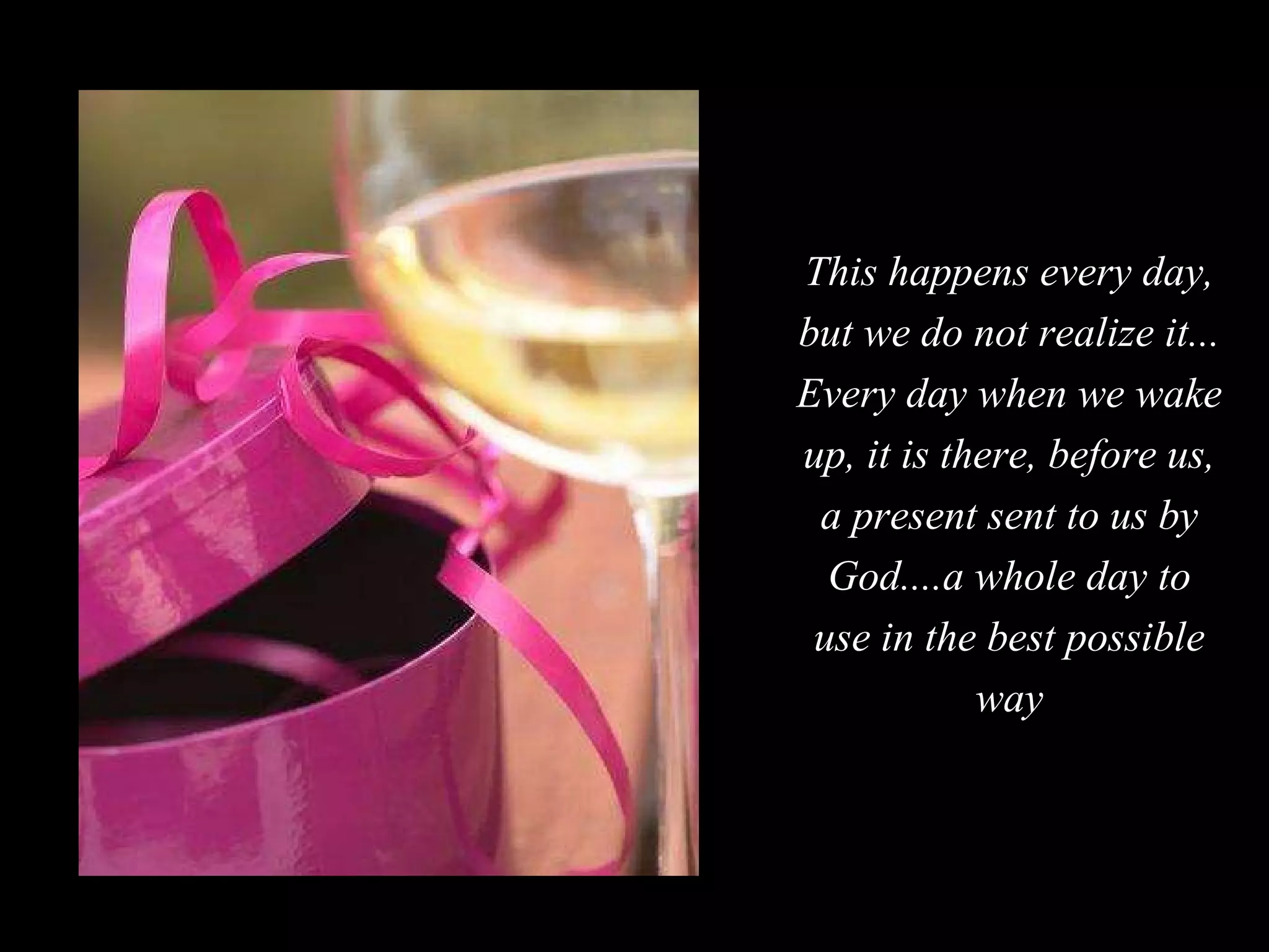 This happens every day, but we do not realize it... Every day when we wake up, it is there, before us, a present sent to us by God....a whole day to use in the best possible way 