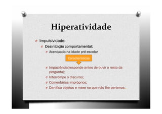 Hiperatividade
O IIIImpulsividade:mpulsividade:mpulsividade:mpulsividade:
O Desinibição comportamental:Desinibição comportamental:Desinibição comportamental:Desinibição comportamental:
O Acentuada na idade pré-escolar
O Impaciência(responde antes de ouvir o resto da
pergunta);
O Interrompe o discurso;
O Comentários impróprios;
O Danifica objetos e mexe no que não lhe pertence..
Características
 