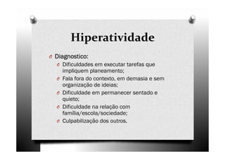 Hiperatividade
O Diagnostico:Diagnostico:Diagnostico:Diagnostico:
O Dificuldades em executar tarefas que
impliquem planeamento;
O Fala fora do contexto, em demasia e sem
organização de ideias;
O Dificuldade em permanecer sentado e
quieto;
O Dificuldade na relação com
família/escola/sociedade;
O Culpabilização dos outros.
 