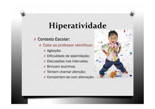Hiperatividade
O Contexto Escolar:Contexto Escolar:Contexto Escolar:Contexto Escolar:
O Cabe ao professor identificar:
O Agitação;
O Dificuldade de assimilação;
O Discussões nos intervalos;
O Brincam sozinhos;
O Tentam chamar atenção;
O Comportam-se com alienação.
 