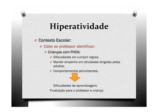 Hiperatividade
O Contexto Escolar:Contexto Escolar:Contexto Escolar:Contexto Escolar:
O Cabe ao professor identificar:
O Crianças com PHDA:Crianças com PHDA:Crianças com PHDA:Crianças com PHDA:
O Dificuldades em cumprir regras;
O Manter empenho em atividades dirigidas pelos
adultos;
O Comportamentos perturbantes;
Dificuldades de aprendizagem;
Frustração para o professor e criança.
 
