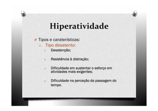 Hiperatividade
O Tipos e caraterísticas:
o Tipo desatento:
o DesatençãoDesatençãoDesatençãoDesatenção;;;;
o Resistência à distraçãoResistência à distraçãoResistência à distraçãoResistência à distração;;;;
o Dificuldade em sustentar o esforço emDificuldade em sustentar o esforço emDificuldade em sustentar o esforço emDificuldade em sustentar o esforço em
atividades mais exigentesatividades mais exigentesatividades mais exigentesatividades mais exigentes;;;;
o Dificuldade na perceção da passagem doDificuldade na perceção da passagem doDificuldade na perceção da passagem doDificuldade na perceção da passagem do
tempo.tempo.tempo.tempo.
 