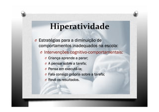 Hiperatividade
O Estratégias para a diminuição deEstratégias para a diminuição deEstratégias para a diminuição deEstratégias para a diminuição de
comportamentos inadequados na escola:comportamentos inadequados na escola:comportamentos inadequados na escola:comportamentos inadequados na escola:
O Intervenções cognitivoIntervenções cognitivoIntervenções cognitivoIntervenções cognitivo----comportamentais:comportamentais:comportamentais:comportamentais:
O Criança aprende a parar;Criança aprende a parar;Criança aprende a parar;Criança aprende a parar;
O A pensar sobre a tarefa;A pensar sobre a tarefa;A pensar sobre a tarefa;A pensar sobre a tarefa;
O Pensa em executáPensa em executáPensa em executáPensa em executá----la;la;la;la;
O Fala consigo própria sobre a tarefa;Fala consigo própria sobre a tarefa;Fala consigo própria sobre a tarefa;Fala consigo própria sobre a tarefa;
O Revê os resultados.Revê os resultados.Revê os resultados.Revê os resultados.
 