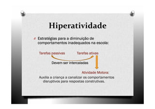 Hiperatividade
O Estratégias para a diminuição deEstratégias para a diminuição deEstratégias para a diminuição deEstratégias para a diminuição de
comportamentos inadequados na escola:comportamentos inadequados na escola:comportamentos inadequados na escola:comportamentos inadequados na escola:
Tarefas passivas Tarefas ativasTarefas passivas Tarefas ativasTarefas passivas Tarefas ativasTarefas passivas Tarefas ativas
Devem ser intercaladasDevem ser intercaladasDevem ser intercaladasDevem ser intercaladas
Atividade Motora:Atividade Motora:Atividade Motora:Atividade Motora:
Auxilia a criança a canalizar os comportamentos
disruptivos para respostas construtivas.
 