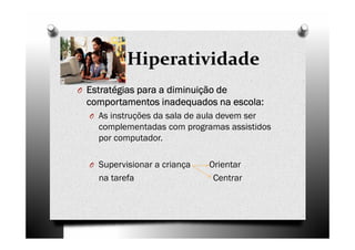 Hiperatividade
O Estratégias para a diminuição deEstratégias para a diminuição deEstratégias para a diminuição deEstratégias para a diminuição de
comportamentos inadequados na escola:comportamentos inadequados na escola:comportamentos inadequados na escola:comportamentos inadequados na escola:
O As instruções da sala de aula devem ser
complementadas com programas assistidos
por computador.
O Supervisionar a criança Orientar
na tarefa Centrar
 
