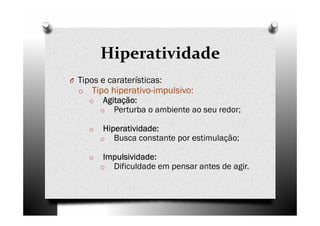 Hiperatividade
O Tipos e caraterísticas:
o Tipo hiperativo-impulsivo:
o Agitação:Agitação:Agitação:Agitação:
o Perturba o ambiente ao seu redor;
o Hiperatividade:Hiperatividade:Hiperatividade:Hiperatividade:
o Busca constante por estimulação;
o Impulsividade:Impulsividade:Impulsividade:Impulsividade:
o Dificuldade em pensar antes de agir.
 