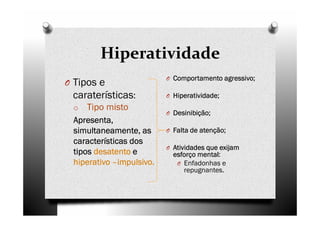 Hiperatividade
O Tipos e
caraterísticas:
o Tipo misto
ApresentaApresentaApresentaApresenta,,,,
simultaneamente, assimultaneamente, assimultaneamente, assimultaneamente, as
características doscaracterísticas doscaracterísticas doscaracterísticas dos
tipostipostipostipos desatentodesatentodesatentodesatento eeee
hiperativohiperativohiperativohiperativo ––––impulsivo.impulsivo.impulsivo.impulsivo.
O Comportamento agressivo;Comportamento agressivo;Comportamento agressivo;Comportamento agressivo;
O Hiperatividade;Hiperatividade;Hiperatividade;Hiperatividade;
O Desinibição;Desinibição;Desinibição;Desinibição;
O Falta de atenção;Falta de atenção;Falta de atenção;Falta de atenção;
O Atividades que exijamAtividades que exijamAtividades que exijamAtividades que exijam
esforço mental:esforço mental:esforço mental:esforço mental:
O Enfadonhas e
repugnantes.
 