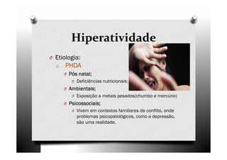 Hiperatividade
O Etiologia:
o PHDA
O Pós natal;Pós natal;Pós natal;Pós natal;
O Deficiências nutricionais;
O Ambientais;Ambientais;Ambientais;Ambientais;
O Exposição a metais pesados(chumbo e mercúrio)
O Psicossociais;Psicossociais;Psicossociais;Psicossociais;
O Vivem em contextos familiares de conflito, onde
problemas psicopatológicos, como a depressão,
são uma realidade.
 
