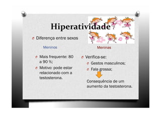 Hiperatividade
MeninosMeninosMeninosMeninos MeninasMeninasMeninasMeninas
O Mais frequente: 80
a 90 %;
O Motivo: pode estar
relacionado com a
testosterona.
O Verifica-se:
O Gestos masculinos;
O Fala grossa;
Consequência de um
aumento da testosterona.
O Diferença entre sexos
 