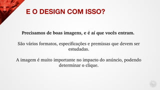 E O DESIGN COM ISSO?
Precisamos de boas imagens, e é aí que vocês entram. 
São vários formatos, especificações e premissas...
