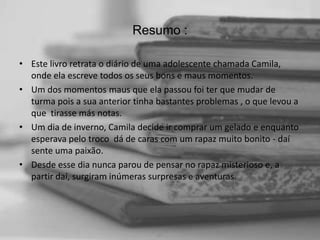 Resumo :
• Este livro retrata o diário de uma adolescente chamada Camila,
onde ela escreve todos os seus bons e maus momentos.
• Um dos momentos maus que ela passou foi ter que mudar de
turma pois a sua anterior tinha bastantes problemas , o que levou a
que tirasse más notas.
• Um dia de inverno, Camila decide ir comprar um gelado e enquanto
esperava pelo troco dá de caras com um rapaz muito bonito - daí
sente uma paixão.
• Desde esse dia nunca parou de pensar no rapaz misterioso e, a
partir daí, surgiram inúmeras surpresas e aventuras.

 