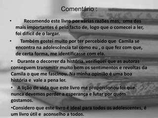 Comentário :
•

Recomendo este livro por várias razões mas, uma das
mais importantes é pelo facto de, logo que o comecei a ler,
foi difícil de o largar.
•
Também gostei muito por ter percebido que Camila se
encontra na adolescência tal como eu , o que fez com que,
de certa forma, me identificasse com ela.
• Durante o decorrer da história verifiquei que as autoras
conseguem transmitir muito bem os sentimentos e revoltas da
Camila o que me fascinou. Na minha opinião é uma boa
história e vale a pena ler.
• A lição de vida que este livro me proporcionou foi que
nunca devemos perder a esperança e lutar por quem
gostamos.
•Considero que este livro é ideal para todos os adolescentes, é
um livro útil e aconselho a todos.

 