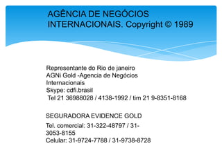 AGÊNCIA DE NEGÓCIOS
INTERNACIONAIS. Copyright © 1989

Representante do Rio de janeiro
AGNi Gold -Agencia de Negócios
Internacionais
Skype: cdfi.brasil
Tel 21 36988028 / 4138-1992 / tim 21 9-8351-8168
SEGURADORA EVIDENCE GOLD
Tel. comercial: 31-322-48797 / 313053-8155
Celular: 31-9724-7788 / 31-9738-8728

 