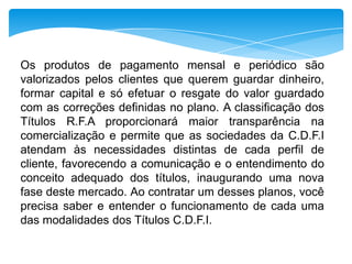Os produtos de pagamento mensal e periódico são
valorizados pelos clientes que querem guardar dinheiro,
formar capital e só efetuar o resgate do valor guardado
com as correções definidas no plano. A classificação dos
Títulos R.F.A proporcionará maior transparência na
comercialização e permite que as sociedades da C.D.F.I
atendam às necessidades distintas de cada perfil de
cliente, favorecendo a comunicação e o entendimento do
conceito adequado dos títulos, inaugurando uma nova
fase deste mercado. Ao contratar um desses planos, você
precisa saber e entender o funcionamento de cada uma
das modalidades dos Títulos C.D.F.I.

 