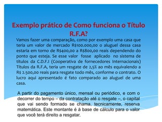 Exemplo prático de Como funciona o Título
R.F.A?
Vamos fazer uma comparação, como por exemplo uma casa que
teria um valor de mercado R$100.000,00 o aluguel dessa casa
estaria em torno de R$400,00 a R$800,00 reais dependendo do
ponto que esteja. Se esse valor fosse aplicado no sistema de
títulos da C.D.F.I (Cooperativa de fornecedores Internacionais)
Títulos da R.F.A, teria um resgate de 2,5% ao mês equivalendo a
R$ 2.500,00 reais para resgate todo mês, conforme o contrato. O
lucro aqui apresentado é fato comparado ao aluguel de uma
casa.
A partir do pagamento único, mensal ou periódico, e com o
decorrer do tempo – da contratação até o resgate –, o capital
que vai sendo formado se chama, tecnicamente, reserva
matemática. Este montante é à base de cálculo para o valor
que você terá direito a resgatar.

 
