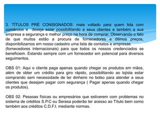 3. TÍTULOS PRÉ CONSIGNADOS: mais voltado para quem lida com
comércios e deseja estar possibilitando a seus clientes e também a sua
empresa a segurança e melhor preço na hora de comprar. Observando o fato
de que muitos estão a procura de fornecedores e ótimos preços,
disponibilizamos em nosso cadastro uma lista de contatos e empresas
(fornecedores internacionais) para que todos os nossos credenciados se
beneficiem. Estando sempre com um fornecedor em potencial para diversos
seguimentos.

OBS 01: Aqui o cliente paga apenas quando chegar os produtos em mãos,
além de obter um crédito para giro rápido, possibilitando ao lojista estar
comprando sem necessidade de ter dinheiro no bolso para atender a seus
clientes que desejam pagar com segurança ( Pagar apenas quando chegar
os produtos).
OBS 02: Pessoas físicas ou empresários que estiverem com problemas no
sistema de créditos S.P.C ou Serasa poderão ter acesso ao Título bem como
também aos créditos C.D.F.I. mediante normas.

 
