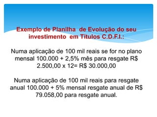 Exemplo de Planilha de Evolução do seu
investimento em Títulos C.D.F.I.:
Numa aplicação de 100 mil reais se for no plano
mensal 100.000 + 2,5% mês para resgate R$
2.500,00 x 12= R$ 30.000,00
Numa aplicação de 100 mil reais para resgate
anual 100.000 + 5% mensal resgate anual de R$
79.058,00 para resgate anual.

 