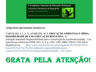 Artigo desta apresentação encontra-se:
CARVALHO, J. L. A. S.; ANDRADE, M. V. EDUCAÇÃO AMBIENTAL E MÍDIA:
POSSIBILIDADE DE UMA EDUCAÇÃO REFLEXIVA. In:
Educação ambiental: Responsabilidade para a conservação da sociobiodiversidade . 1 ed.
João Pessoa: Editora da UFPB, 2011. V. 4, p. 1282- 1289. ISBN: 978-85-7745-938-4.
Disponível em: <http://www.cnea.com.br/wp-content/uploads/2013/03/II-CNEA-
Educa%C3%A7%C3%A3o-Ambiental-responsabilidade-para-a-
conserva%C3%A7%C3%A3o-da-sociobiodiversidade-_-Vol.4.pdf >.
GRATA PELA ATENÇÃO!
 