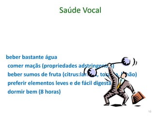Saúde Vocal
beber bastante água
comer maçãs (propriedades adstringentes)
beber sumos de fruta (citrus:laranja, toranja, limão)
preferir elementos leves e de fácil digestão
dormir bem (8 horas)
13
 