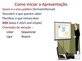 Como iniciar a Apresentação
Quem é o meu público (formal/informal)
Descobrir o que querem saber
Planificar o que iremos dizer
KISS (keep it short and simple)
Chamadas de atenção :
Listar Sequenciar
Ligar Repetir
 