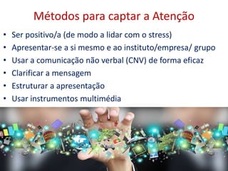 Métodos para captar a Atenção
• Ser positivo/a (de modo a lidar com o stress)
• Apresentar-se a si mesmo e ao instituto/empresa/ grupo
• Usar a comunicação não verbal (CNV) de forma eficaz
• Clarificar a mensagem
• Estruturar a apresentação
• Usar instrumentos multimédia
 