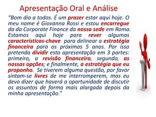 Apresentação Oral e Análise
“Bom dia a todos. É um prazer estar aqui hoje. O
meu nome é Giovanna Rossi e estou encarregue
da da Corporate Finance da nossa sede em Roma.
Estamos aqui hoje para rever algumas
características-chave para delinear a estratégia
financeira para os próximos 5 anos. Por isso
pretendo dividir esta apresentação em 3 partes:
primeiro, a revisão financeira, segundo, as
nossas opções; e finalmente, a estratégia que eu
proponho. Se tiverem alguma questão, por favor
sintam-se livres de me interromperem, mas eu
devo dizer que haverá a oportunidade de discutir
os assuntos de forma mais alargada depois da
minha apresentação.”
 