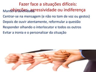 Fazer face a situações difíceis:
objeções, agressividade ou indiferençaManter a serenidade
Centrar-se na mensagem (e não no tom de voz ou gestos)
Depois de ouvir atentamente, reformular a questão
Responder olhando o interlocutor e todos os outros
Evitar a ironia e o personalizar da situação
23
 
