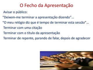 O Fecho da Apresentação
Avisar o público:
“Deixem-me terminar a apresentação dizendo”…
“O meu relógio diz que é tempo de terminar esta sessão”…
Terminar com uma citação
Terminar com o título da apresentação
Terminar de repente, parando de falar, depois de agradecer
27
 