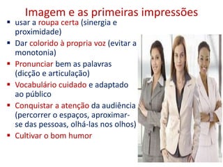 Imagem e as primeiras impressões
 usar a roupa certa (sinergia e
proximidade)
 Dar colorido à propria voz (evitar a
monotonia)
 Pronunciar bem as palavras
(dicção e articulação)
 Vocabulário cuidado e adaptado
ao público
 Conquistar a atenção da audiência
(percorrer o espaços, aproximar-
se das pessoas, olhá-las nos olhos)
 Cultivar o bom humor
4
 