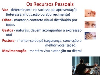 Os Recursos Pessoais
Voz - determinante no sucesso da apresentação
(interesse, motivação ou aborrecimento)
Olhar - manter o contacto visual distribuído por
todos
Gestos - naturais, devem acompanhar a expressão
oral
Postura - manter-se de pé (segurança, convicção e
melhor vocalização)
Movimentação - mantém viva a atenção ou distrai
5
 