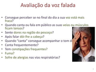 Avaliação da voz falada
• Consegue perceber se no final do dia a sua voz está mais
fraca?
• Quando canta ou fala em público as suas veias ou músculos
ficam tensos?
• Sente dores na região do pescoço?
• Após falar dói-lhe a cabeça?
• Quando “canta” consegue acompanhar o tom do cantor?
• Canta frequentemente?
• Tem constipações frequentes?
• Fuma?
• Sofre de alergias nas vias respiratórias?
7
 
