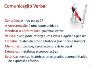 Comunicação Verbal
Conteúdo: o meu porquê?
A Apresentação é uma oportunidade
Planificar a performance: palavras-chave
Pausas: o uso pode reforçar uma ideia e ajudar a pensar
Empatia: relatos da própria história (sacrifício e humor)
Memorizar: tópicos, associações, revisão geral
Exemplos: metáforas e comparações
Retórica: eventos históricos relacionados acompanhados
de expressões faciais
8
 
