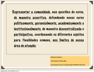 Representar a comunidade, nas questões do curso,
de maneira assertiva, defendendo nosso curso
politicamente, gerencialmente, academicamente e
institucionalmente, de maneira descentralizada e
participativa, coordenando os diferentes sujeitos
para finalidades comuns, nos limites de nossa
área de atuação;
Plataforma Eleitoral
Fábio Robles & Flávia Maia
Coordenação de Curso de Odontologia FOUFF/NF 2013-2017
segunda-feira, 30 de setembro de 13
 