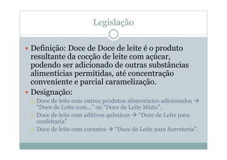 Legislação
y Definição: Doce de Doce de leite é o produto
resultante da cocção de leite com açúcar,
podendo ser adicionado de outras substâncias
alimentícias permitidas, até concentração
conveniente e parcial caramelização.
y Designação:
{ Doce de leite com outros produtos alimentícios adicionados Æ
“Doce de Leite com...” ou “Doce de Leite Misto”.
{ Doce de leite com aditivos químicos Æ “Doce de Leite para
confeitaria”
{ Doce de leite com corantes Æ “Doce de Leite para Sorveteria”.
 