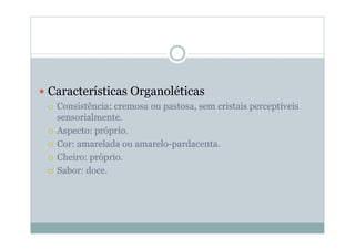 y Características Organoléticas
{ Consistência: cremosa ou pastosa, sem cristais perceptíveis
sensorialmente.
{ Aspecto: próprio.
{ Cor: amarelada ou amarelo-pardacenta.
{ Cheiro: próprio.
{ Sabor: doce.
 