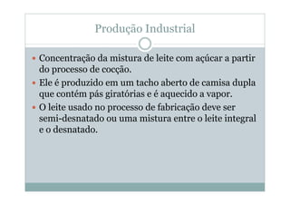 Produção Industrial
y Concentração da mistura de leite com açúcar a partir
do processo de cocção.
y Ele é produzido em um tacho aberto de camisa dupla
que contém pás giratórias e é aquecido a vapor.
y O leite usado no processo de fabricação deve ser
semi-desnatado ou uma mistura entre o leite integral
e o desnatado.
 