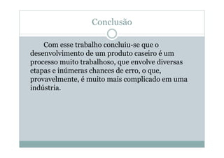 Conclusão
Com esse trabalho concluiu-se que o
desenvolvimento de um produto caseiro é um
processo muito trabalhoso, que envolve diversas
etapas e inúmeras chances de erro, o que,
provavelmente, é muito mais complicado em uma
indústria.
 