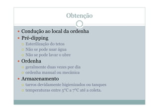 Obtenção
y Condução ao local da ordenha
y Pré-dipping
{ Esterilização do tetos
{ Não se pode usar água
{ Não se pode lavar o ubre
y Ordenha
{ geralmente duas vezes por dia
{ ordenha manual ou mecânica
y Armazenamento
{ tarros devidamente higienizados ou tanques
{ temperaturas entre 5°C a 7°C até a coleta.
 