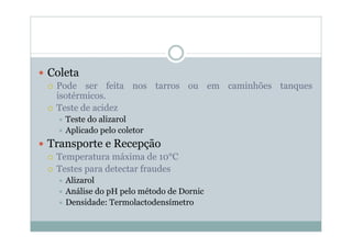 y Coleta
{ Pode ser feita nos tarros ou em caminhões tanques
isotérmicos.
{ Teste de acidez
Ù Teste do alizarol
Ù Aplicado pelo coletor
y Transporte e Recepção
{ Temperatura máxima de 10°C
{ Testes para detectar fraudes
Ù Alizarol
Ù Análise do pH pelo método de Dornic
Ù Densidade: Termolactodensímetro
 