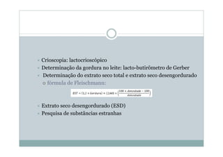 Ù Crioscopia: lactocrioscópico
Ù Determinação da gordura no leite: lacto-butirômetro de Gerber
Ù Determinação do extrato seco total e extrato seco desengordurado
| fórmula de Fleischmann:
Ù Extrato seco desengordurado (ESD)
Ù Pesquisa de substâncias estranhas
 