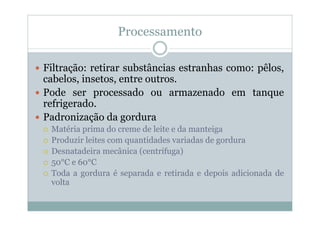 Processamento
y Filtração: retirar substâncias estranhas como: pêlos,
cabelos, insetos, entre outros.
y Pode ser processado ou armazenado em tanque
refrigerado.
y Padronização da gordura
{ Matéria prima do creme de leite e da manteiga
{ Produzir leites com quantidades variadas de gordura
{ Desnatadeira mecânica (centrífuga)
{ 50°C e 60°C
{ Toda a gordura é separada e retirada e depois adicionada de
volta
 