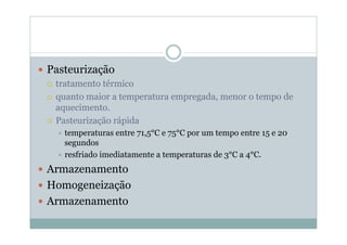 y Pasteurização
{ tratamento térmico
{ quanto maior a temperatura empregada, menor o tempo de
aquecimento.
{ Pasteurização rápida
Ù temperaturas entre 71,5°C e 75°C por um tempo entre 15 e 20
segundos
Ù resfriado imediatamente a temperaturas de 3°C a 4°C.
y Armazenamento
y Homogeneização
y Armazenamento
 