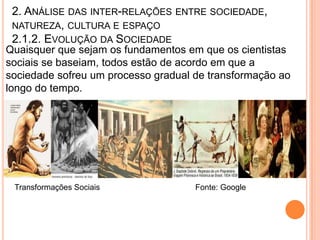 2. ANÁLISE DAS INTER-RELAÇÕES ENTRE SOCIEDADE,
 NATUREZA, CULTURA E ESPAÇO
 2.1.2. EVOLUÇÃO DA SOCIEDADE
Quaisquer que sejam os fundamentos em que os cientistas
sociais se baseiam, todos estão de acordo em que a
sociedade sofreu um processo gradual de transformação ao
longo do tempo.




 Transformações Sociais              Fonte: Google
 