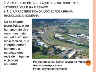 2. ANÁLISE DAS INTER-RELAÇÕES ENTRE SOCIEDADE,
NATUREZA, CULTURA E ESPAÇO
2.1.3. CARACTERÍSTICA DA SOCIEDADE URBANA
TECNOLÓGICA MODERNA

Na sociedade
tecnológica, o ser
humano não vive
mais num meio
natural e sim num
meio técnico, que
interpõe entre o
homem e a
natureza uma
rede de máquinas
e técnicas           Parque Industrial Norte; Divisa de Município
apuradas....         Arapongas/Apucarana
                     Fonte: skyscrapercity.com
 