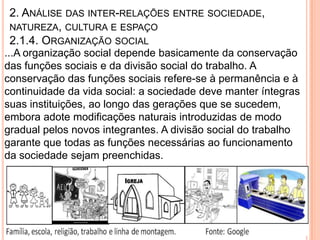2. ANÁLISE DAS INTER-RELAÇÕES ENTRE SOCIEDADE,
 NATUREZA, CULTURA E ESPAÇO
 2.1.4. ORGANIZAÇÃO SOCIAL
...A organização social depende basicamente da conservação
das funções sociais e da divisão social do trabalho. A
conservação das funções sociais refere-se à permanência e à
continuidade da vida social: a sociedade deve manter íntegras
suas instituições, ao longo das gerações que se sucedem,
embora adote modificações naturais introduzidas de modo
gradual pelos novos integrantes. A divisão social do trabalho
garante que todas as funções necessárias ao funcionamento
da sociedade sejam preenchidas.
 